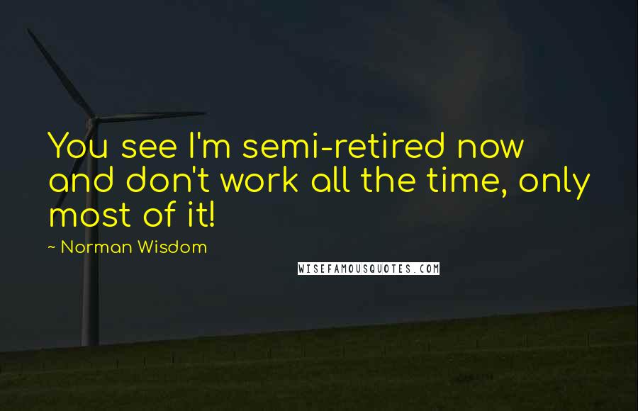 Norman Wisdom Quotes: You see I'm semi-retired now and don't work all the time, only most of it!