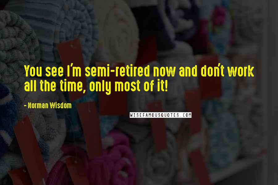 Norman Wisdom Quotes: You see I'm semi-retired now and don't work all the time, only most of it!