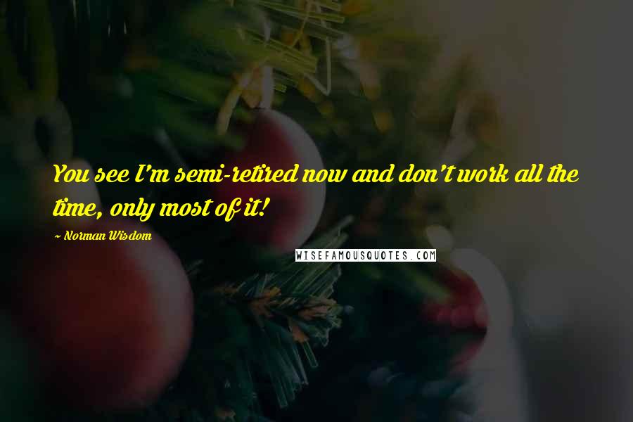 Norman Wisdom Quotes: You see I'm semi-retired now and don't work all the time, only most of it!