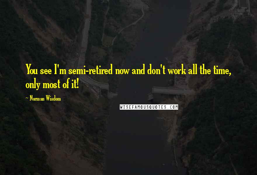 Norman Wisdom Quotes: You see I'm semi-retired now and don't work all the time, only most of it!