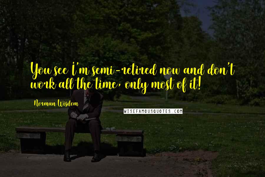 Norman Wisdom Quotes: You see I'm semi-retired now and don't work all the time, only most of it!