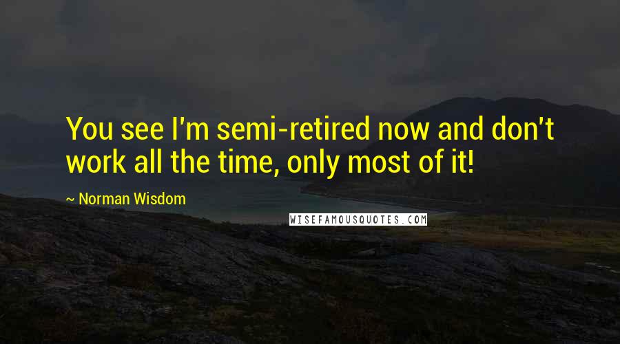 Norman Wisdom Quotes: You see I'm semi-retired now and don't work all the time, only most of it!