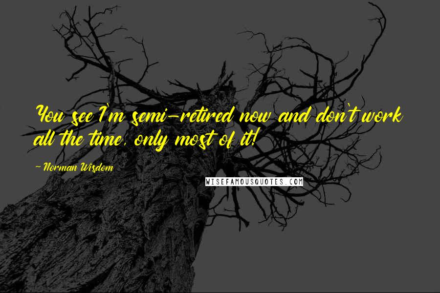 Norman Wisdom Quotes: You see I'm semi-retired now and don't work all the time, only most of it!
