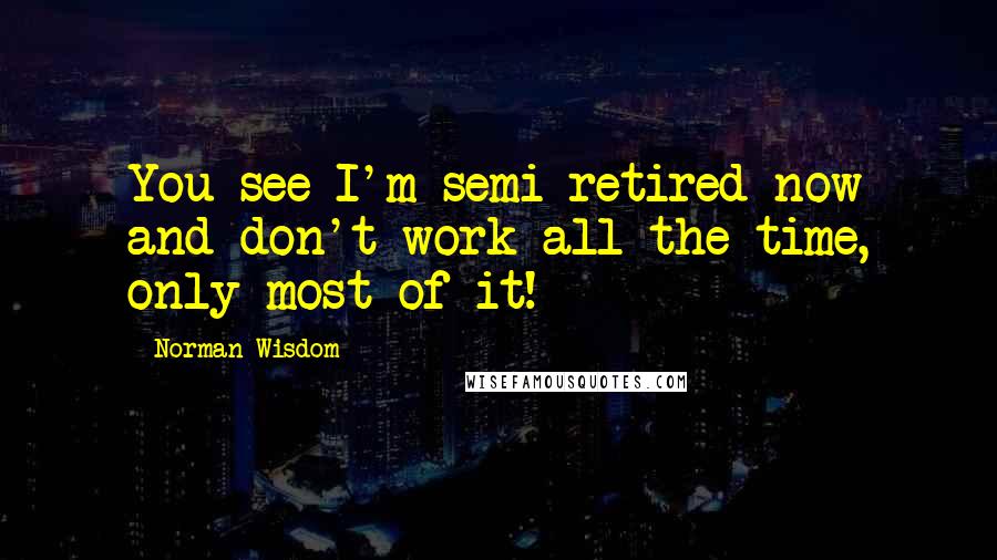 Norman Wisdom Quotes: You see I'm semi-retired now and don't work all the time, only most of it!