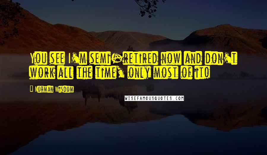 Norman Wisdom Quotes: You see I'm semi-retired now and don't work all the time, only most of it!