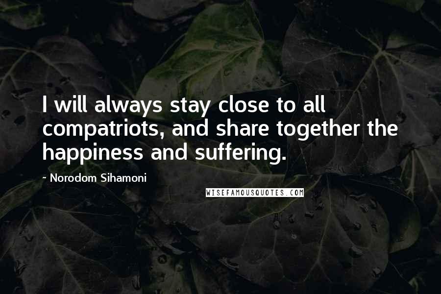 Norodom Sihamoni Quotes: I will always stay close to all compatriots, and share together the happiness and suffering.