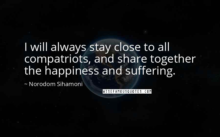 Norodom Sihamoni Quotes: I will always stay close to all compatriots, and share together the happiness and suffering.