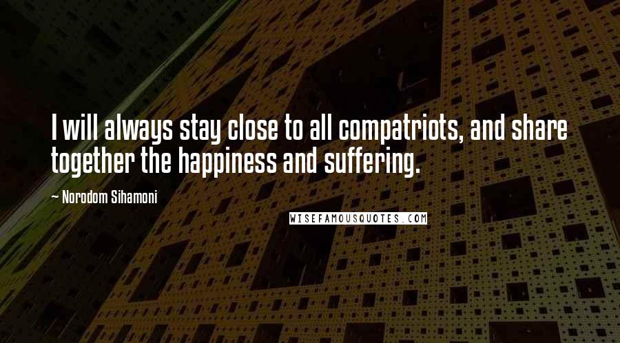 Norodom Sihamoni Quotes: I will always stay close to all compatriots, and share together the happiness and suffering.