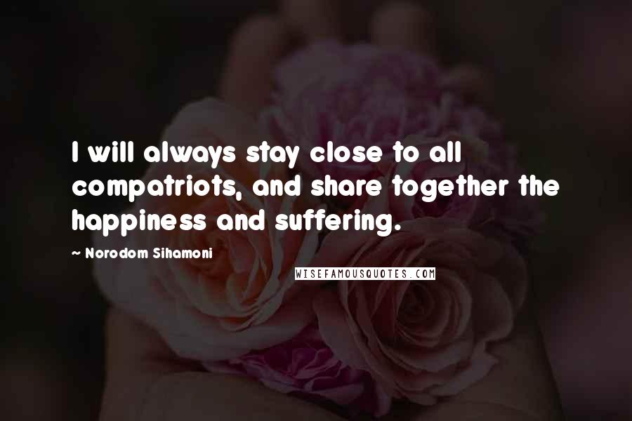 Norodom Sihamoni Quotes: I will always stay close to all compatriots, and share together the happiness and suffering.