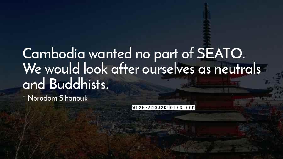 Norodom Sihanouk Quotes: Cambodia wanted no part of SEATO. We would look after ourselves as neutrals and Buddhists.