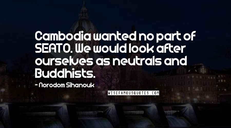 Norodom Sihanouk Quotes: Cambodia wanted no part of SEATO. We would look after ourselves as neutrals and Buddhists.