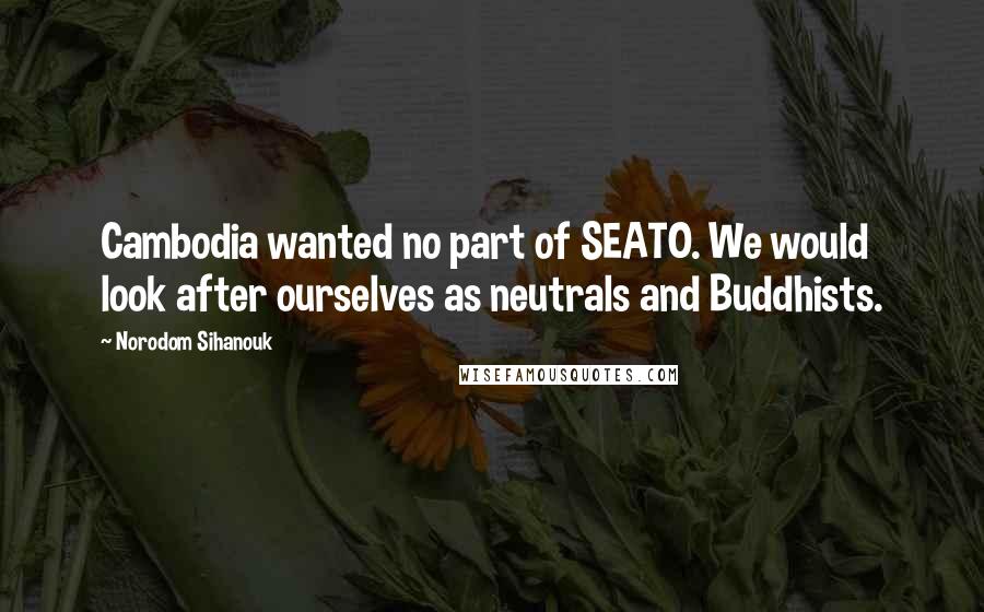 Norodom Sihanouk Quotes: Cambodia wanted no part of SEATO. We would look after ourselves as neutrals and Buddhists.