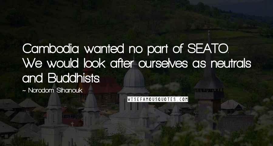 Norodom Sihanouk Quotes: Cambodia wanted no part of SEATO. We would look after ourselves as neutrals and Buddhists.