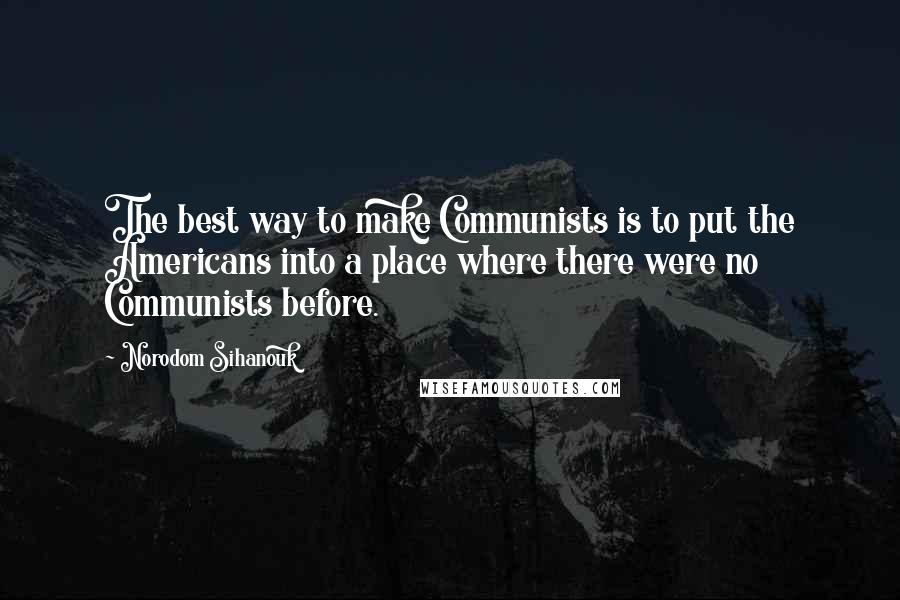 Norodom Sihanouk Quotes: The best way to make Communists is to put the Americans into a place where there were no Communists before.