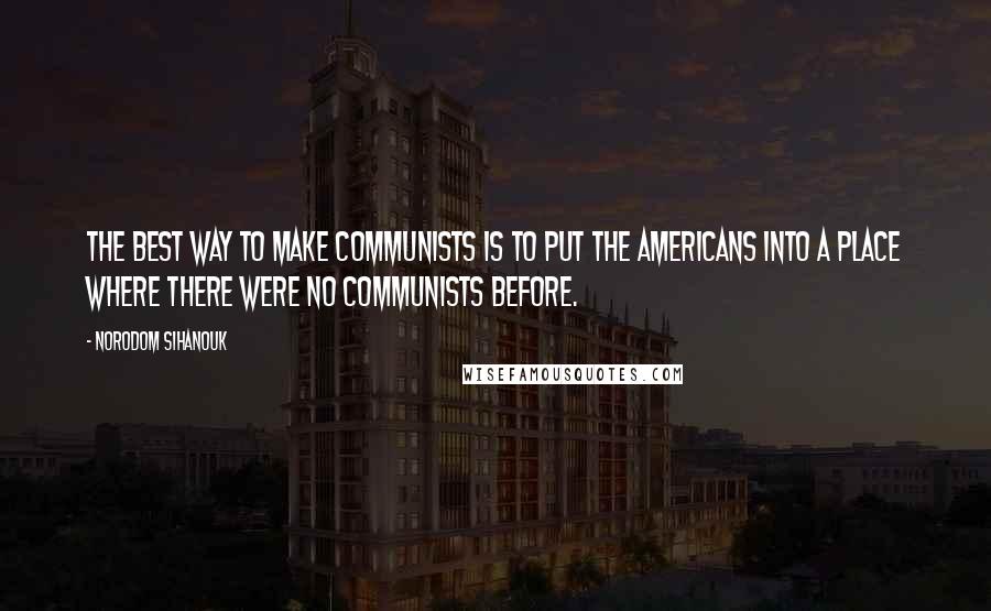 Norodom Sihanouk Quotes: The best way to make Communists is to put the Americans into a place where there were no Communists before.