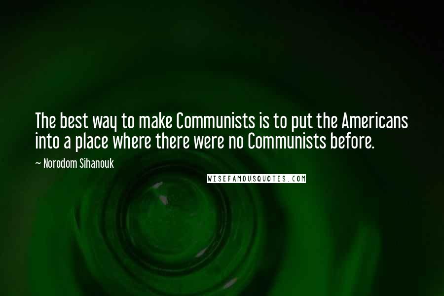 Norodom Sihanouk Quotes: The best way to make Communists is to put the Americans into a place where there were no Communists before.