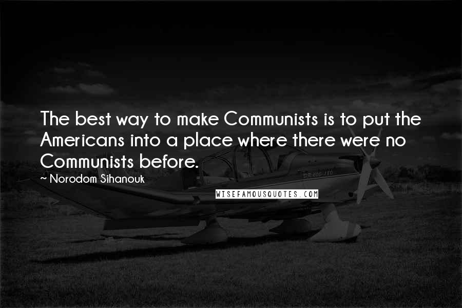 Norodom Sihanouk Quotes: The best way to make Communists is to put the Americans into a place where there were no Communists before.