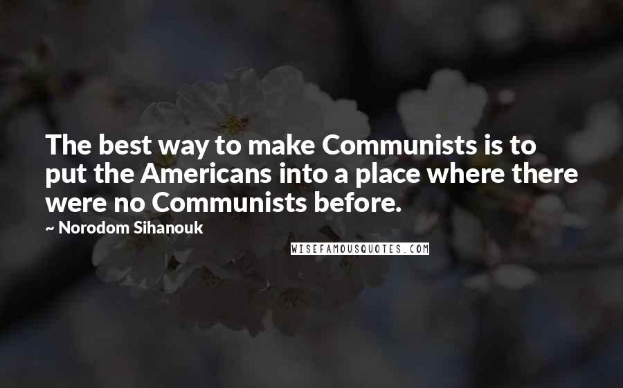 Norodom Sihanouk Quotes: The best way to make Communists is to put the Americans into a place where there were no Communists before.