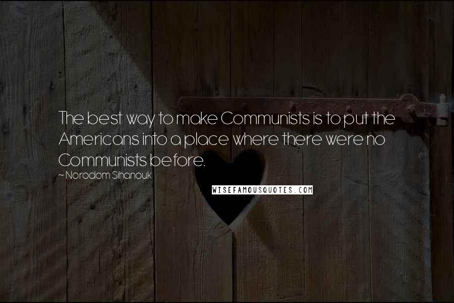 Norodom Sihanouk Quotes: The best way to make Communists is to put the Americans into a place where there were no Communists before.