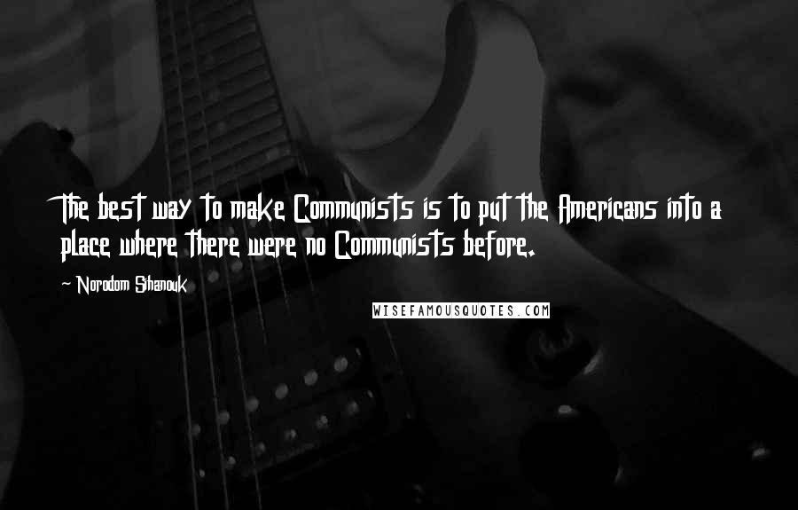 Norodom Sihanouk Quotes: The best way to make Communists is to put the Americans into a place where there were no Communists before.