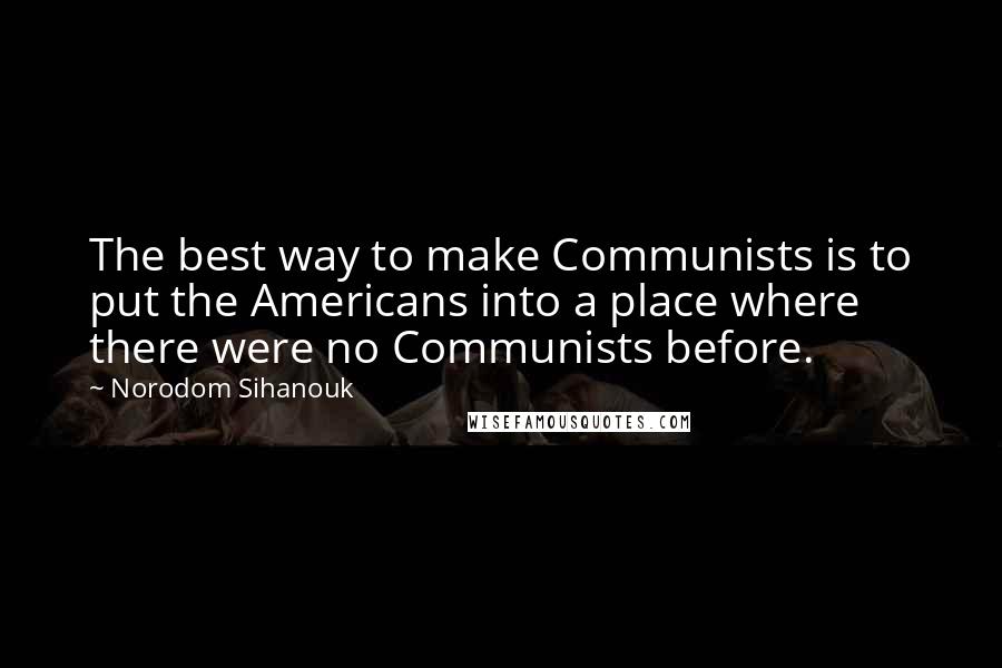 Norodom Sihanouk Quotes: The best way to make Communists is to put the Americans into a place where there were no Communists before.