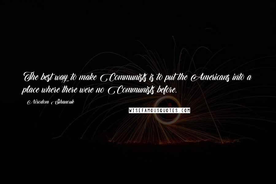 Norodom Sihanouk Quotes: The best way to make Communists is to put the Americans into a place where there were no Communists before.