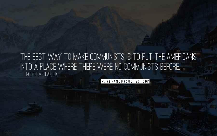 Norodom Sihanouk Quotes: The best way to make Communists is to put the Americans into a place where there were no Communists before.