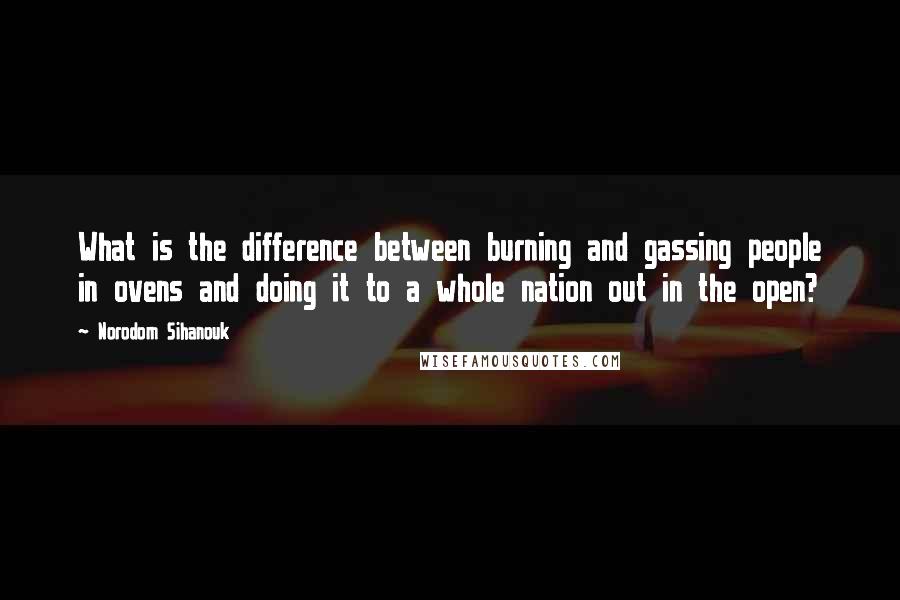 Norodom Sihanouk Quotes: What is the difference between burning and gassing people in ovens and doing it to a whole nation out in the open?