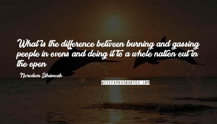 Norodom Sihanouk Quotes: What is the difference between burning and gassing people in ovens and doing it to a whole nation out in the open?