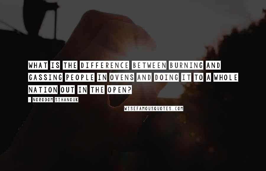 Norodom Sihanouk Quotes: What is the difference between burning and gassing people in ovens and doing it to a whole nation out in the open?