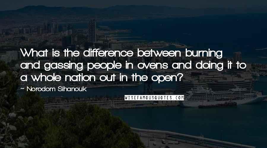 Norodom Sihanouk Quotes: What is the difference between burning and gassing people in ovens and doing it to a whole nation out in the open?