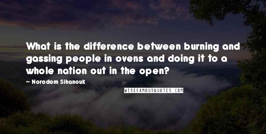 Norodom Sihanouk Quotes: What is the difference between burning and gassing people in ovens and doing it to a whole nation out in the open?