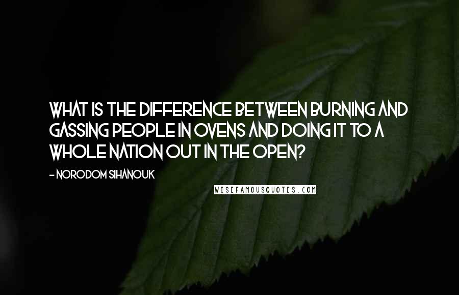 Norodom Sihanouk Quotes: What is the difference between burning and gassing people in ovens and doing it to a whole nation out in the open?