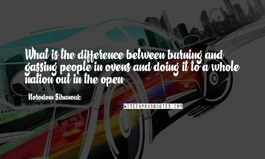 Norodom Sihanouk Quotes: What is the difference between burning and gassing people in ovens and doing it to a whole nation out in the open?