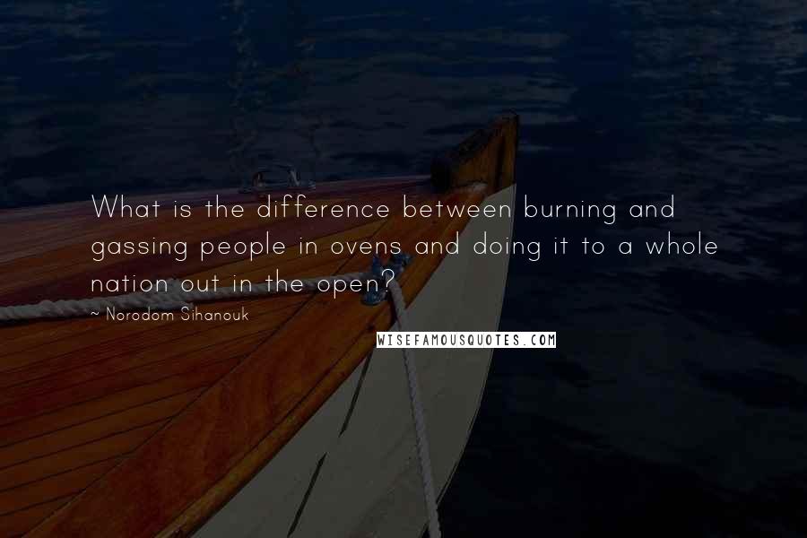 Norodom Sihanouk Quotes: What is the difference between burning and gassing people in ovens and doing it to a whole nation out in the open?