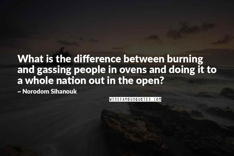 Norodom Sihanouk Quotes: What is the difference between burning and gassing people in ovens and doing it to a whole nation out in the open?
