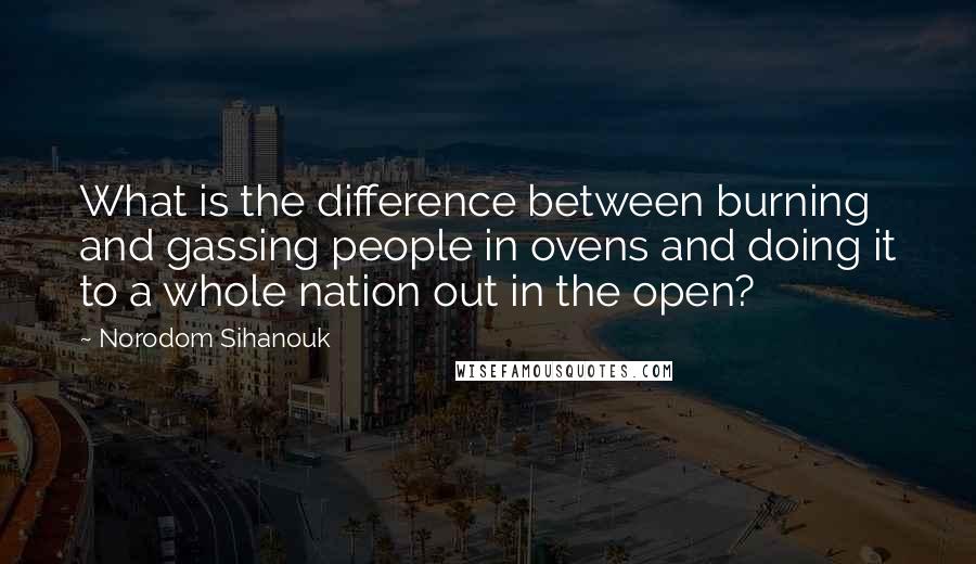 Norodom Sihanouk Quotes: What is the difference between burning and gassing people in ovens and doing it to a whole nation out in the open?