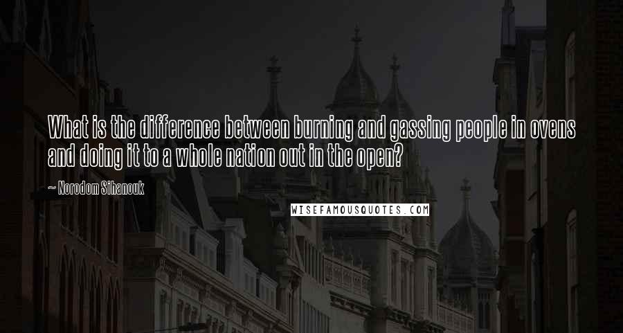 Norodom Sihanouk Quotes: What is the difference between burning and gassing people in ovens and doing it to a whole nation out in the open?