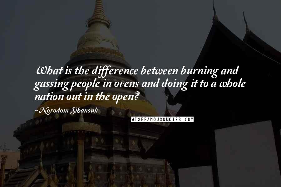 Norodom Sihanouk Quotes: What is the difference between burning and gassing people in ovens and doing it to a whole nation out in the open?