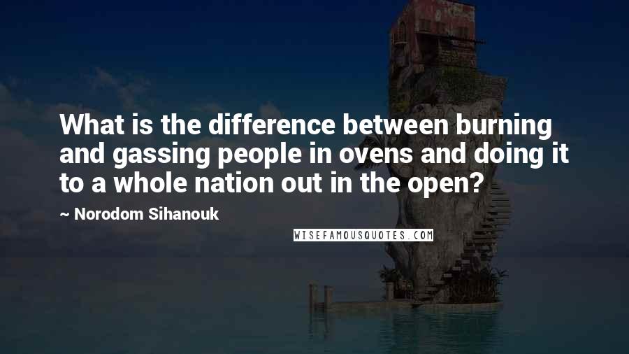 Norodom Sihanouk Quotes: What is the difference between burning and gassing people in ovens and doing it to a whole nation out in the open?