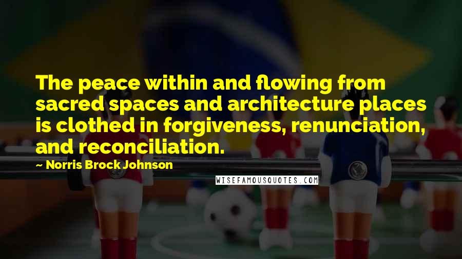 Norris Brock Johnson Quotes: The peace within and flowing from sacred spaces and architecture places is clothed in forgiveness, renunciation, and reconciliation.