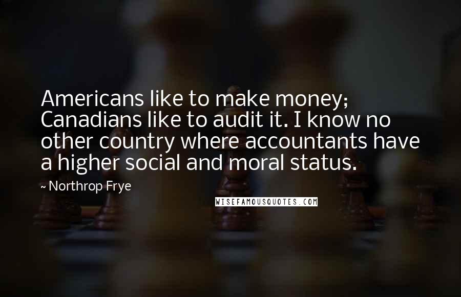 Northrop Frye Quotes: Americans like to make money; Canadians like to audit it. I know no other country where accountants have a higher social and moral status.