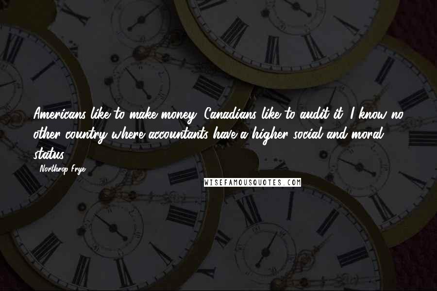 Northrop Frye Quotes: Americans like to make money; Canadians like to audit it. I know no other country where accountants have a higher social and moral status.