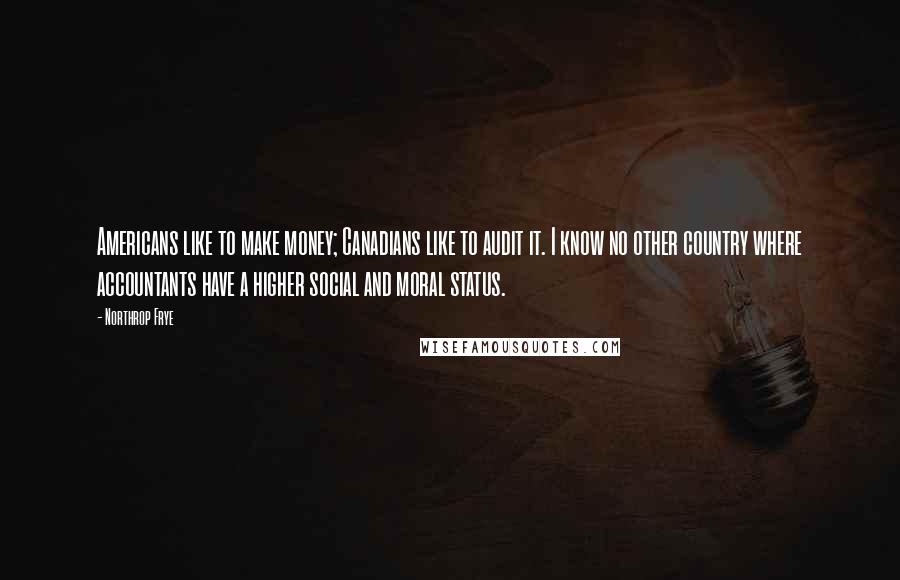 Northrop Frye Quotes: Americans like to make money; Canadians like to audit it. I know no other country where accountants have a higher social and moral status.