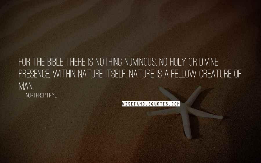 Northrop Frye Quotes: For the Bible there is nothing numinous, no holy or divine presence, within nature itself. Nature is a fellow creature of man.