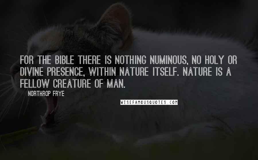 Northrop Frye Quotes: For the Bible there is nothing numinous, no holy or divine presence, within nature itself. Nature is a fellow creature of man.