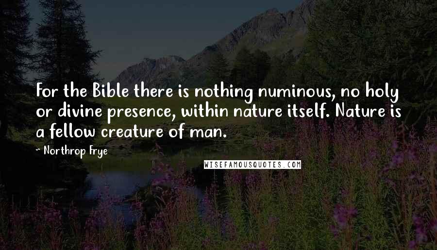 Northrop Frye Quotes: For the Bible there is nothing numinous, no holy or divine presence, within nature itself. Nature is a fellow creature of man.