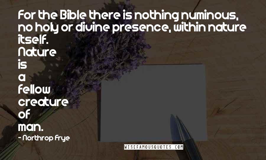 Northrop Frye Quotes: For the Bible there is nothing numinous, no holy or divine presence, within nature itself. Nature is a fellow creature of man.