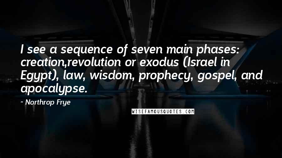 Northrop Frye Quotes: I see a sequence of seven main phases: creation,revolution or exodus (Israel in Egypt), law, wisdom, prophecy, gospel, and apocalypse.