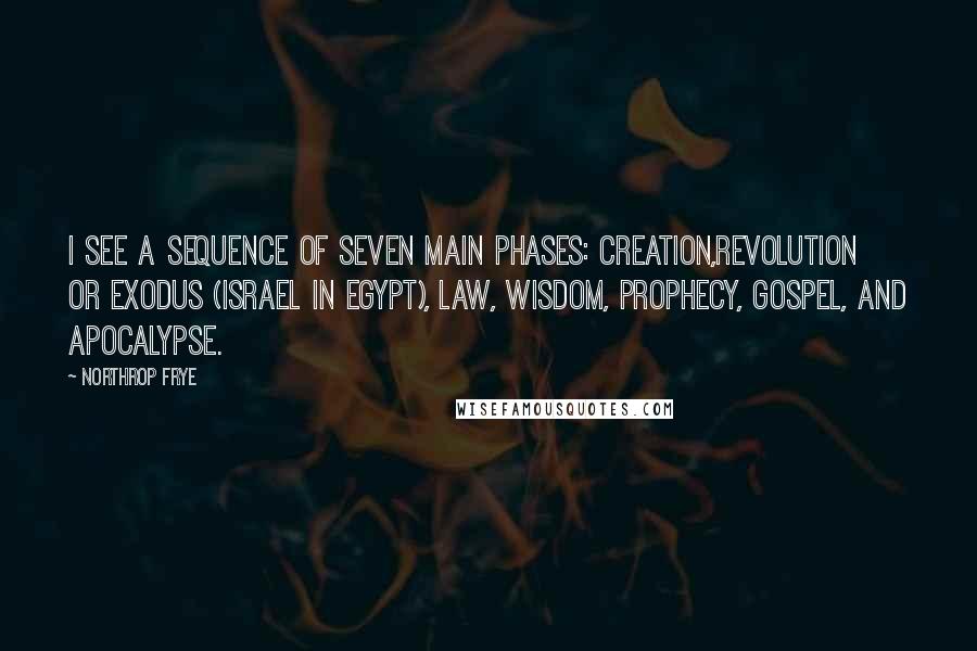 Northrop Frye Quotes: I see a sequence of seven main phases: creation,revolution or exodus (Israel in Egypt), law, wisdom, prophecy, gospel, and apocalypse.